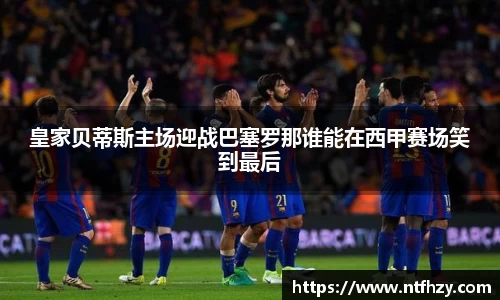 皇家贝蒂斯主场迎战巴塞罗那谁能在西甲赛场笑到最后